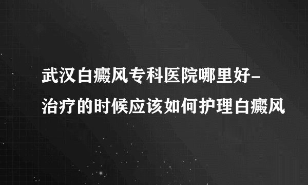 武汉白癜风专科医院哪里好-治疗的时候应该如何护理白癜风