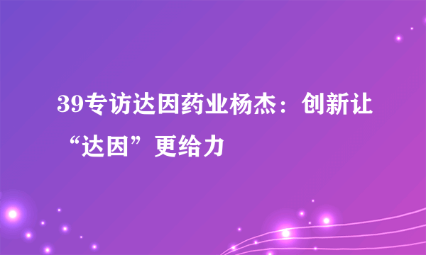 39专访达因药业杨杰：创新让“达因”更给力