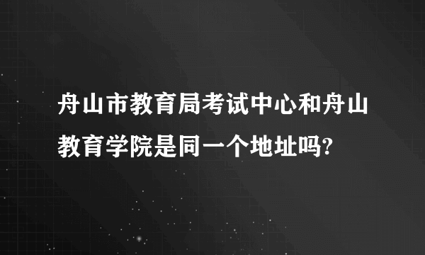 舟山市教育局考试中心和舟山教育学院是同一个地址吗?