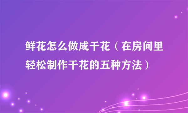 鲜花怎么做成干花（在房间里轻松制作干花的五种方法）