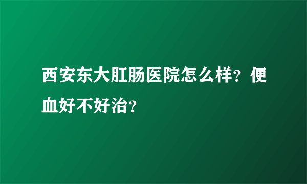 西安东大肛肠医院怎么样？便血好不好治？