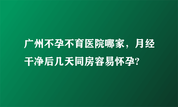 广州不孕不育医院哪家，月经干净后几天同房容易怀孕?