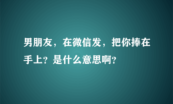 男朋友，在微信发，把你捧在手上？是什么意思啊？