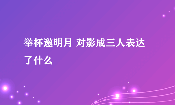 举杯邀明月 对影成三人表达了什么