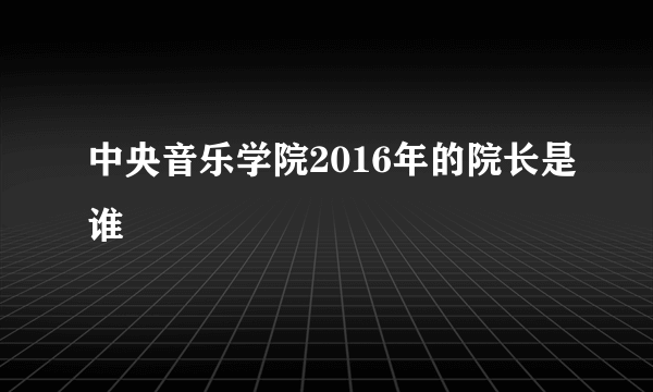 中央音乐学院2016年的院长是谁