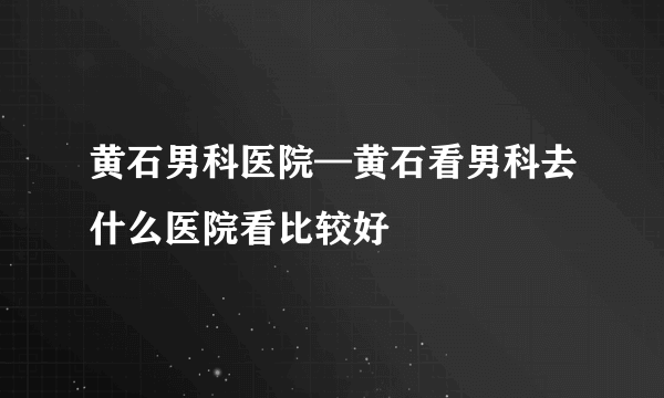 黄石男科医院—黄石看男科去什么医院看比较好