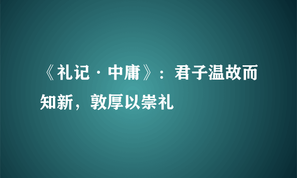 《礼记·中庸》：君子温故而知新，敦厚以崇礼