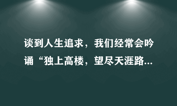 谈到人生追求，我们经常会吟诵“独上高楼，望尽天涯路”，“蜀道