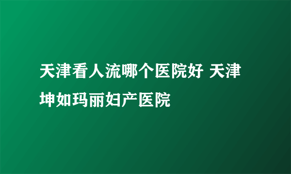 天津看人流哪个医院好 天津坤如玛丽妇产医院