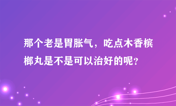 那个老是胃胀气，吃点木香槟榔丸是不是可以治好的呢？