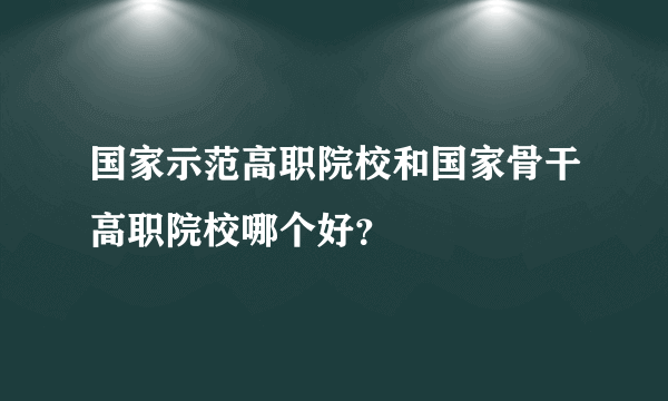 国家示范高职院校和国家骨干高职院校哪个好？