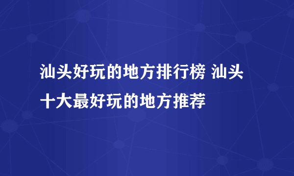 汕头好玩的地方排行榜 汕头十大最好玩的地方推荐