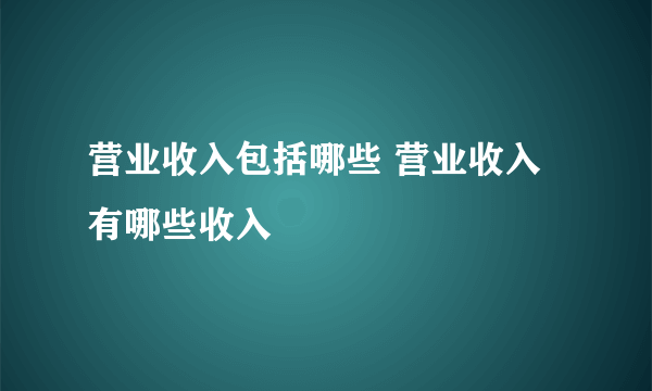 营业收入包括哪些 营业收入有哪些收入