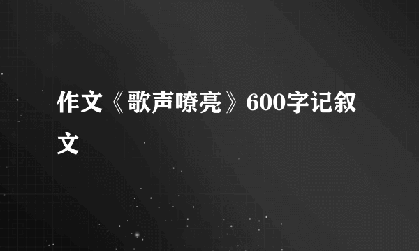 作文《歌声嘹亮》600字记叙文