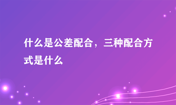 什么是公差配合，三种配合方式是什么