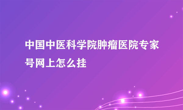 中国中医科学院肿瘤医院专家号网上怎么挂