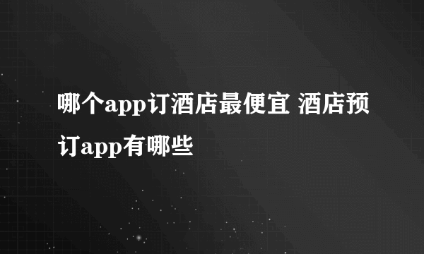 哪个app订酒店最便宜 酒店预订app有哪些