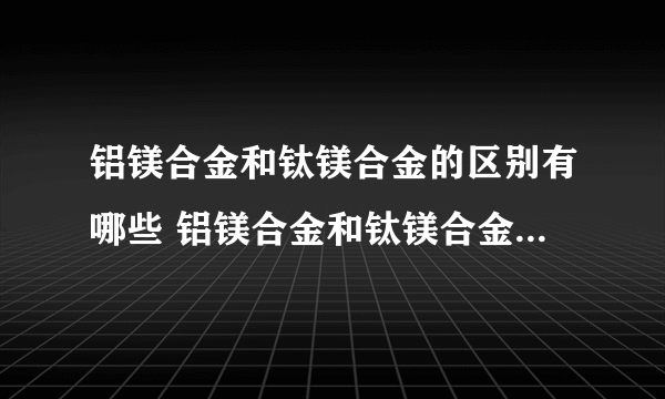 铝镁合金和钛镁合金的区别有哪些 铝镁合金和钛镁合金有什么区别