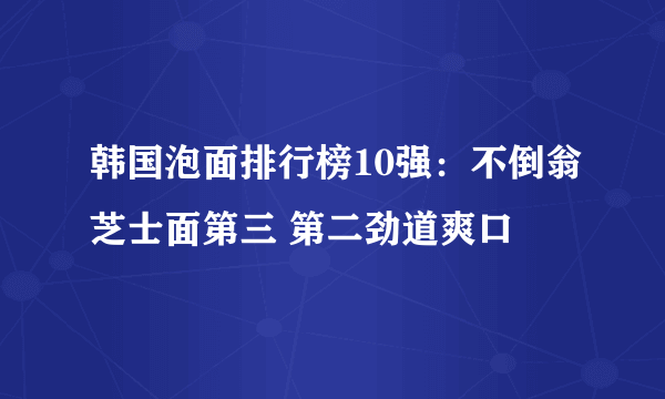 韩国泡面排行榜10强：不倒翁芝士面第三 第二劲道爽口