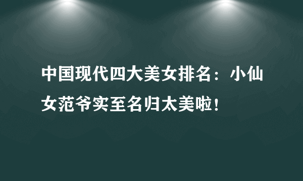 中国现代四大美女排名：小仙女范爷实至名归太美啦！