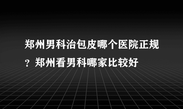 郑州男科治包皮哪个医院正规？郑州看男科哪家比较好