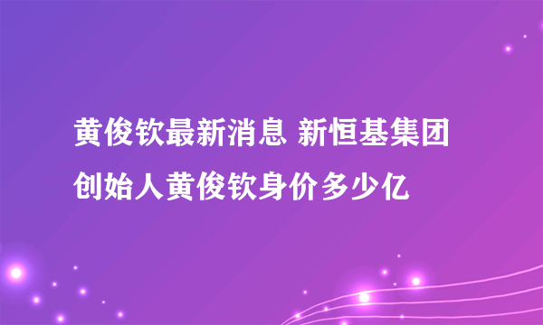 黄俊钦最新消息 新恒基集团创始人黄俊钦身价多少亿