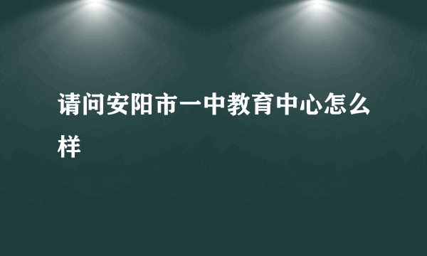 请问安阳市一中教育中心怎么样