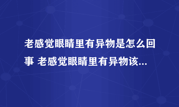 老感觉眼睛里有异物是怎么回事 老感觉眼睛里有异物该怎么处理