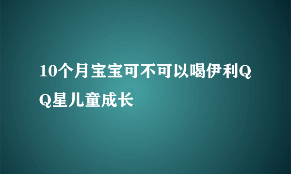 10个月宝宝可不可以喝伊利QQ星儿童成长