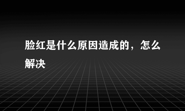 脸红是什么原因造成的，怎么解决