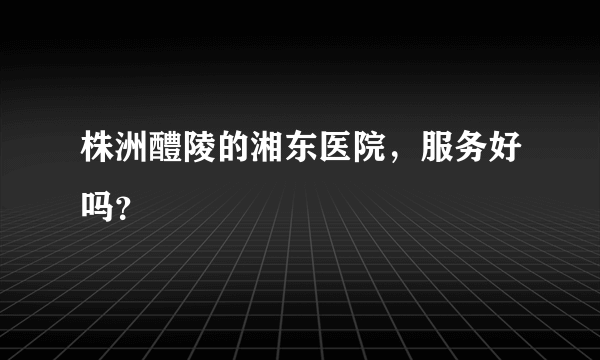 株洲醴陵的湘东医院，服务好吗？