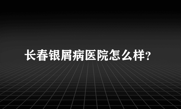 长春银屑病医院怎么样？