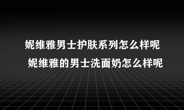 妮维雅男士护肤系列怎么样呢 妮维雅的男士洗面奶怎么样呢