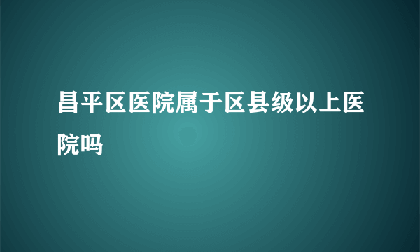 昌平区医院属于区县级以上医院吗