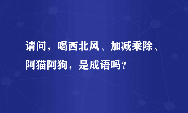 请问，喝西北风、加减乘除、阿猫阿狗，是成语吗？