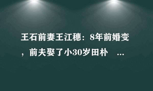 王石前妻王江穗：8年前婚变，前夫娶了小30岁田朴珺，如今怎样了？