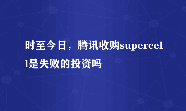 时至今日，腾讯收购supercell是失败的投资吗