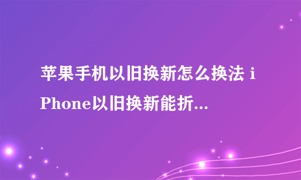 苹果手机以旧换新怎么换法 iPhone以旧换新能折换多少钱