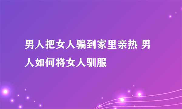 男人把女人骗到家里亲热 男人如何将女人驯服