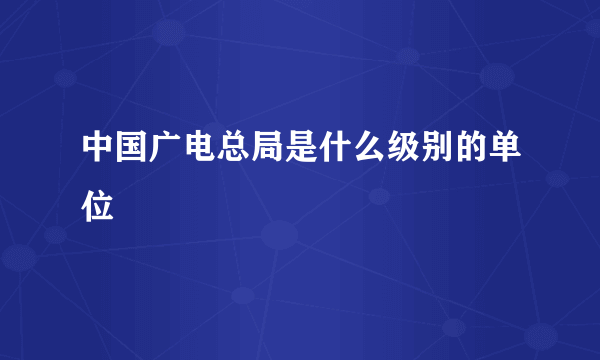 中国广电总局是什么级别的单位