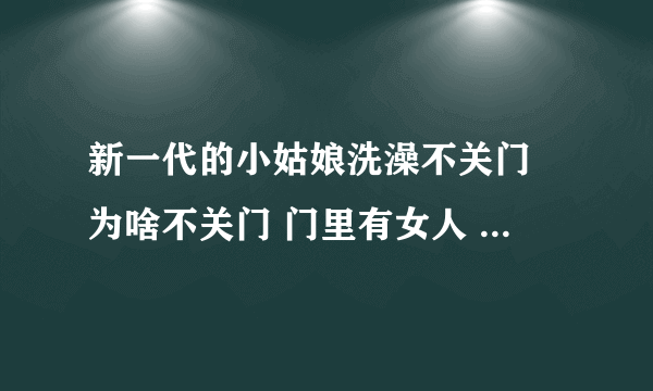 新一代的小姑娘洗澡不关门 为啥不关门 门里有女人 女人长的怎么样 大白 ... 凸脑亮和你一个样 女 摇摇摇摇