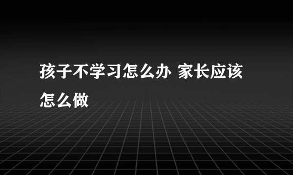 孩子不学习怎么办 家长应该怎么做