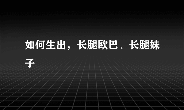 如何生出，长腿欧巴、长腿妹子