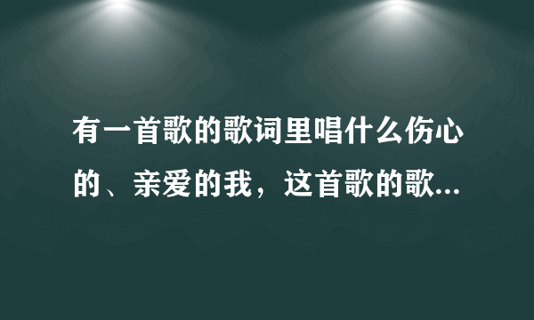 有一首歌的歌词里唱什么伤心的、亲爱的我，这首歌的歌名叫什么，知道的告诉下，非常感谢。