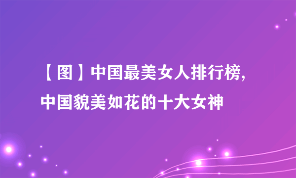 【图】中国最美女人排行榜,中国貌美如花的十大女神