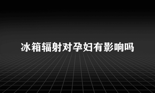 冰箱辐射对孕妇有影响吗