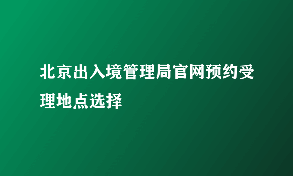 北京出入境管理局官网预约受理地点选择