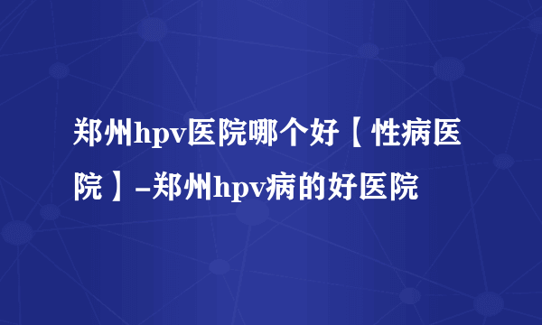 郑州hpv医院哪个好【性病医院】-郑州hpv病的好医院