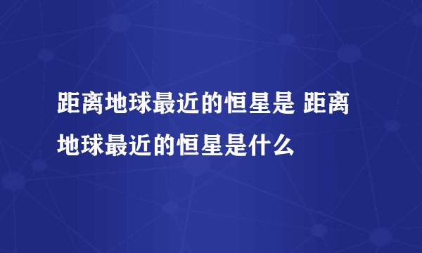 距离地球最近的恒星是 距离地球最近的恒星是什么