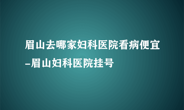 眉山去哪家妇科医院看病便宜-眉山妇科医院挂号